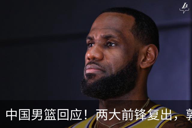 中国男篮回应！两大前锋复出，郭士强压力巨大，杨毅苏群吵起来了
